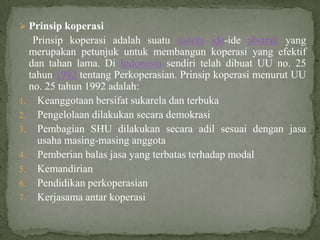  Prinsip koperasi
   Prinsip koperasi adalah suatu sistem ide-ide abstrak yang
  merupakan petunjuk untuk membangun koperasi yang efektif
  dan tahan lama. Di Indonesia sendiri telah dibuat UU no. 25
  tahun 1992 tentang Perkoperasian. Prinsip koperasi menurut UU
  no. 25 tahun 1992 adalah:
1. Keanggotaan bersifat sukarela dan terbuka
2. Pengelolaan dilakukan secara demokrasi
3. Pembagian SHU dilakukan secara adil sesuai dengan jasa
    usaha masing-masing anggota
4. Pemberian balas jasa yang terbatas terhadap modal
5. Kemandirian
6. Pendidikan perkoperasian
7. Kerjasama antar koperasi
 