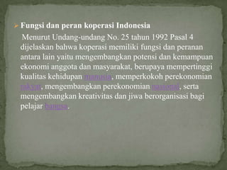  Fungsi dan peran koperasi Indonesia
 Menurut Undang-undang No. 25 tahun 1992 Pasal 4
 dijelaskan bahwa koperasi memiliki fungsi dan peranan
 antara lain yaitu mengembangkan potensi dan kemampuan
 ekonomi anggota dan masyarakat, berupaya mempertinggi
 kualitas kehidupan manusia, memperkokoh perekonomian
 rakyat, mengembangkan perekonomian nasional, serta
 mengembangkan kreativitas dan jiwa berorganisasi bagi
 pelajar bangsa.
 