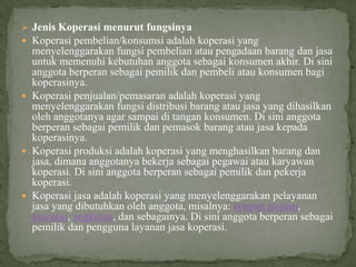  Jenis Koperasi menurut fungsinya
 Koperasi pembelian/konsumsi adalah koperasi yang
  menyelenggarakan fungsi pembelian atau pengadaan barang dan jasa
  untuk memenuhi kebutuhan anggota sebagai konsumen akhir. Di sini
  anggota berperan sebagai pemilik dan pembeli atau konsumen bagi
  koperasinya.
 Koperasi penjualan/pemasaran adalah koperasi yang
  menyelenggarakan fungsi distribusi barang atau jasa yang dihasilkan
  oleh anggotanya agar sampai di tangan konsumen. Di sini anggota
  berperan sebagai pemilik dan pemasok barang atau jasa kepada
  koperasinya.
 Koperasi produksi adalah koperasi yang menghasilkan barang dan
  jasa, dimana anggotanya bekerja sebagai pegawai atau karyawan
  koperasi. Di sini anggota berperan sebagai pemilik dan pekerja
  koperasi.
 Koperasi jasa adalah koperasi yang menyelenggarakan pelayanan
  jasa yang dibutuhkan oleh anggota, misalnya: simpan pinjam,
  asuransi, angkutan, dan sebagainya. Di sini anggota berperan sebagai
  pemilik dan pengguna layanan jasa koperasi.
 