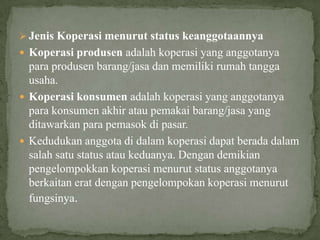  Jenis Koperasi menurut status keanggotaannya
 Koperasi produsen adalah koperasi yang anggotanya
  para produsen barang/jasa dan memiliki rumah tangga
  usaha.
 Koperasi konsumen adalah koperasi yang anggotanya
  para konsumen akhir atau pemakai barang/jasa yang
  ditawarkan para pemasok di pasar.
 Kedudukan anggota di dalam koperasi dapat berada dalam
  salah satu status atau keduanya. Dengan demikian
  pengelompokkan koperasi menurut status anggotanya
  berkaitan erat dengan pengelompokan koperasi menurut
  fungsinya.
 