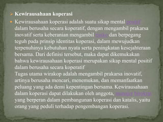  Kewirausahaan koperasi
 Kewirausahaan koperasi adalah suatu sikap mental positif
  dalam berusaha secara koperatif, dengan mengambil prakarsa
  inovatif serta keberanian mengambil risiko dan berpegang
  teguh pada prinsip identitas koperasi, dalam mewujudkan
  terpenuhinya kebutuhan nyata serta peningkatan kesejahteraan
  bersama. Dari definisi tersebut, maka dapat dikemukakan
  bahwa kewirausahaan koperasi merupakan sikap mental positif
  dalam berusaha secara koperatif
  Tugas utama wirakop adalah mengambil prakarsa inovatif,
  artinya berusaha mencari, menemukan, dan memanfaatkan
  peluang yang ada demi kepentingan bersama. Kewirausahaan
  dalam koperasi dapat dilakukan oleh anggota, manajer birokrat
  yang berperan dalam pembangunan koperasi dan katalis, yaitu
  orang yang peduli terhadap pengembangan koperasi.
 
