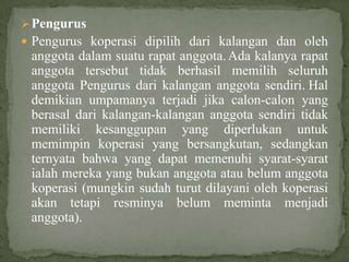  Pengurus
 Pengurus koperasi dipilih dari kalangan dan oleh
 anggota dalam suatu rapat anggota. Ada kalanya rapat
 anggota tersebut tidak berhasil memilih seluruh
 anggota Pengurus dari kalangan anggota sendiri. Hal
 demikian umpamanya terjadi jika calon-calon yang
 berasal dari kalangan-kalangan anggota sendiri tidak
 memiliki kesanggupan yang diperlukan untuk
 memimpin koperasi yang bersangkutan, sedangkan
 ternyata bahwa yang dapat memenuhi syarat-syarat
 ialah mereka yang bukan anggota atau belum anggota
 koperasi (mungkin sudah turut dilayani oleh koperasi
 akan tetapi resminya belum meminta menjadi
 anggota).
 