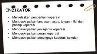 INDIKATOR : 
• Menjelaskan pengertian koperasi 
• Mendeskripsikan landasan, asas, tujuan, nilai dan 
prinsip koperasi 
• Mendeskripsikan jenis-jenis koperasi 
• Mendeskripsikan peran koperasi 
• Mendeskripsikan pentingnya koperasi sekolah 
 