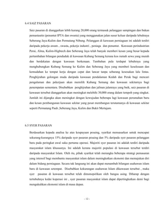 - 12 - 
6.4 SAIZ PASARAN 
Saiz pasaran di dianggarkan lebih kurang 20,000 orang termasuk pelanggan sampingan dan bukan 
pemastautin (penuntut IPTA dan swasta) yang menggunakan jalan susur keluar daripada lebuhraya 
Seberang Jaya-Kulim dan Permatang Nibung. Pelanggan di kawasan perniagaan ini adalah terdiri 
daripada pekerja awam , swasta, pekerja industri , peniaga dan penuntut. Kawasan perindustrian 
Perai, Alma, Kulim-Hightech dan Seberang Jaya telah banyak memberi kesan yang besar kepada 
pertambahan bilangan penduduk di kawasan Kubang Semang kerana kos rumah sewa yang murah 
dan berdekatan dengan kawasan berkenaan. Tambahan pula terdapat lebuhraya yang 
menghubungkan Kubang Semang ke Kulim dan Seberang Jaya yang memberi keselesaan dan 
kemudahan ke tempat kerja dengan cepat dan lancar tanpa sebarang kesesakan lalu lintas. 
Penghijrahan golongan muda daripada kawasan pendalaman Kedah dan Perak bagi mencari 
pengalaman dan pekerjaan akan memilih Kubang Semang dan kawasan sekitarnya bagi 
penempatan sementara. Disebabkan penghijrahan dan jalinan jalanraya yang baik, saiz pasaran di 
kawasan tersebut dianggarkan akan meningkat melebihi 30,000 orang dalam tempoh yang singkat. 
Jumlah ini dijangka akan meningkat dengan kewujudan beberapa lagi kawasan perumahan baru 
dan kesan pembangunan kawasan sekitar yang pesat membangun terutamanya di kawasan sekitar 
seperti Permatang Pauh ,Seberang Jaya, Kulim dan Bukit Mertajam. 
6.5 SYER PASARAN 
Berdasarkan kepada analisa ke atas keupayaan pesaing, syarikat mensasarkan untuk mencapai 
sekurang-kurangnya 15% daripada syer pasaran pesaing dan 5% daripada syer pasaran pelanggan 
baru pada peringkat awal suku pertama operasi. Majoriti syer pasaran ini adalah terdiri daripada 
masyarakat islam khususnya. Ini adalah kerana majoriti populasi di kawasan tersebut terdiri 
daripada masyarakat Islam. Oleh itu, pihak syarikat telah merangka beberapa strategi pemasaran 
yang intensif bagi membantu masyarakat islam dalam meningkatkan ekonomi dan memajukan diri 
dalam bidang perniagaan. Secara tak langsung ini akan dapat menambah bilangan usahawan islam 
baru di kawasan setempat. Disebabkan kekurangan usahawan Islam dikawasan tersebut , maka 
syer pasaran di kawasan tersebut telah dimonopolikan oleh bangsa asing. Diharap dengan 
tertubuhnya kedai koperasi ini , syer pasaran masyarakat islam dapat dipertingkatkan demi bagi 
mengukuhkan ekonomi islam di masa depan. 
 