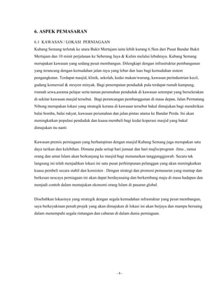 - 8 - 
6. ASPEK PEMASARAN 
6.1 KAWASAN / LOKASI PERNIAGAAN 
Kubang Semang terletak ke utara Bukit Mertajam iaitu lebih kurang 6.5km dari Pusat Bandar Bukit 
Mertajam dan 10 minit perjalanan ke Seberang Jaya & Kulim melalui lebuhraya. Kubang Semang 
merupakan kawasan yang sedang pesat membangun. Dilengkapi dengan infrastruktur pembangunan 
yang terancang dengan kemudahan jalan raya yang lebar dan luas bagi kemudahan sistem 
pengangkutan. Terdapat masjid, klinik, sekolah, kedai makan/warung, kawasan perindustrian kecil, 
gudang komersial & stesyen minyak. Bagi penempatan penduduk pula terdapat rumah kampung, 
rrumah sewa,asrama pelajar serta taman perumahan penduduk di kawasan setempat yang berselerakan 
di sekitar kawasan masjid tersebut. Bagi perancangan pembanggunan di masa depan, Jalan Permatang 
Nibong merupakan lokasi yang strategik kerana di kawasan tersebut bakal dimajukan bagi mendirikan 
balai bomba, balai rakyat, kawasan perumahan dan jalan pintas utama ke Bandar Perda. Ini akan 
meningkatkan populasi penduduk dan kuasa membeli bagi kedai koperasi masjid yang bakal 
dimajukan itu nanti 
Kawasan premis perniagaan yang berhampiran dengan masjid Kubang Semang juga merupakan satu 
daya tarikan dan kelebihan. Dimana pada setiap hari jumaat dan hari majlis/program ilmu , ramai 
orang dan umat Islam akan berkunjung ke masjid bagi menunaikan tanggunggjawab. Secara tak 
langsung ini telah menjadikan lokasi ini satu pusat perhimpunan pelanggan yang akan meningkatkan 
kuasa pembeli secara stabil dan konsisten . Dengan strategi dan promosi pemasaran yang mantap dan 
berkesan nescaya perniagaan ini akan dapat berdayasaing dan berkembang maju di masa hadapan dan 
menjadi contoh dalam memajukan ekonomi orang Islam di pasaran global. 
Disebabkan lokasinya yang strategik dengan segala kemudahan infrastuktur yang pesat membangun, 
saya berkeyakinan penuh projek yang akan dimajukan di lokasi ini akan berjaya dan mampu bersaing 
dalam menempuhi segala rintangan dan cabaran di dalam dunia perniagaan. 
 