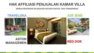 HAK AFFILIASI PENJUALAN KAMAR VILLA
SEMUA RESERVASI DILAKUKAN SECARA DIGITAL DAN TRANSPARAN
TRAVELOKA
ASTON
MANAGEMEN
AIR BNB
RED DOR
Get a modern PowerPoint
Presentation that is beautifully
designed.
SAHID & FAVE CONNECT
 