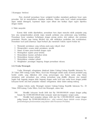10
3.Kurangnya birokrasi
Para eksekutif perusahaan besar seringkali kesulitan memahami gambaran besar suatu
persoalan. Hal ini menyebabkan terjadinya inefisiensi. Dalam usaha kecil, seluruh permasalahan
dapat mudah dimengerti, keputusan dapat cepat dibuat dan hasilnya dapat segera diperiksa
dengan mudah.
4. Tidak menyolok
Karena tidak terlalu diperhatikan, perusahaan baru dapat mencoba taktik penjualan yang
baru atau memperkenalkan produk tanpa menarik perhatian atau perlawanan yang berlebihan.
Perusahaan besar senantiasa berhadapan dengan perang proksi, aksi antitrust, dan peraturan
pemerintah. Mereka juga kurang fleksibel dan sulit melakukan perubahan dan restrukturisasi.
Perusahaan kecil pada umumnya dapat berhasil jika memenuhi kriteria seperti berikut ini:
1. Memenuhi permintaan yang terbatas pada suatu wilayah lokal
2. Memproduksi sesuatu untuk permintaan spesifik
3. Situasi di mana pasar berubah dengan cepat
4. Menargetkan segmen pasar tertentu
5. Menyediakan layanan perbaikan teknis
6. Menyediakan layanan pribadi
7. Menyediakan sentuhan pribadi
8. Menghindari persaingan langsung dengan perusahaan raksasa.
2.2.3 Usaha Menengah
Usaha Menengah sebagaimana dimaksud dalam Undang-Undang Republik Indonesia No.
20 Tahun 2008 tentang Usaha Mikro, Kecil dan Menengah adalah usaha ekonomi produktif yang
berdiri sendiri, yang dilakukan oleh orang perseorangan atau badan usaha yang bukan
merupakan anak perusahaan atau cabang perusahaan yang dimiliki, dikuasai, atau menjadi
bagian baik langsung maupun tidak langsung dengan usaha kecil atau usaha besar dengan jumlah
kekayaan bersih atau hasil penjualan tahunan sebagaimana diatur dalam undang-undang.
Adapun kriteria usaha Menengah menurut Undang-Undang Republik Indonesia No. 20
Tahun 2008 tentang Usaha Mikro, Kecil dan Menengah, antara lain:
500. Memiliki kekayaan bersih lebih dari Rp 500.000.000,00 sampai dengan paling
banyak Rp 10.000.000.000,00 tidak termasuk tanah dan bangunan tempat usaha.
501. Memiliki hasil penjualan tahunan lebih dari Rp 2.500.000.000,00 sampai dengan
paling banyak Rp 50.000.000.000,00 (ket.: nilai nominal dapat diubah sesuai dengan
perkembangan perekonomian yang diatur oleh Peraturan Presiden)
 