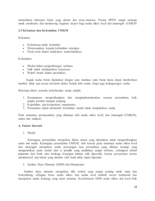 12
memerlukan informasi bisnis yang akurat dan terus-menerus. Perana BPEN sangat strategis
untuk membantu dan mendorong kegiatan ekspor bagi usaha mikro kecil dan menengah (UMKM
2.3 Kekuatan dan Kelemahan UMKM
Kekuatan:
 Kebebasan untuk bertindak.
 Menyesuaikan kepada kebutuhan setempat.
 Peran serta dalam melakukan usaha/tindakan.
Kelemahan:
 Modal dalam pengembangan terbatas.
 Sulit untuk mendapatkan karyawan.
 Relatif lemah dalam spesialisasi.
Segala usaha bisnis dijalankan dengan azas manfaat, yaitu bisnis harus dapat memberikan
manfaat tidak saja secara ekonomi dalam bentuk laba usaha, tetapi juga kelangsungan usaha.
Beberapa faktor penentu keberhasilan usaha adalah:
1. Kemampuan mengembangkan dan mengimplementasikan rencana perusahaan, baik
jangka pendek maupun panjang
2. Kapabilitas dan kompetensi manajemen.
3. Perusahaan dapat memenuhi kebutuhan modal untuk menjalankan usaha.
Pada umumnya permasalahan yang dihadapi oleh usaha mikro kecil, dan menengah (UMKM),
antara lain meliputi:
A. Faktor Internal
1. Modal
Kurangnya permodalan merupakan faktor utama yang diperlukan untuk mengembangkan
suatu unit usaha. Kurangnya permodalan UMKM, oleh karena pada umumnya usaha mikro kecil
dan menengah merupakan usaha perorangan atau perusahaan yang sifatnya tertutup yang
mengandalkan pada modal dari si pemilik yang jumlahnya sangat terbatas, sedangkan modal
pinjaman dari bank atau lembaga keuangan lainnya sulit diperolah, karena persyaratan secara
administratif dan teknis yang diminta oleh bank tidak dapat dipenuhi.
2. Sumber Daya Manusia (SDM) dan Manajemen
Sumber daya manusia merupakan titik sentral yang sangat penting untuk maju dan
berkembang, sebagian besar usaha mikro dan usaha kecil tumbuh secara tradisional dan
merupakan usaha keluarga yang turun temurun. Keterbatasan SDM usaha mikro dan kecil baik
 