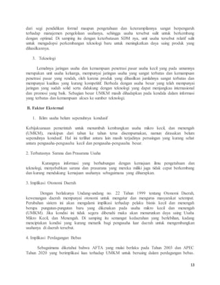 13
dari segi pendidikan formal maupun pengetahuan dan keterampilannya sangat berpengaruh
terhadap manajemen pengelolaan usahanya, sehingga usaha tersebut sulit untuk berkembang
dengan optimal. Di samping itu dengan keterbatasan SDM nya, unit usaha tersebut relatif sulit
untuk mengadopsi perkembangan teknologi baru untuk meningkatkan daya saing produk yang
dihasilkannya.
3. Teknologi
Lemahnya jaringan usaha dan kemampuan penetrasi pasar usaha kecil yang pada umumnya
merupakan unit usaha keluarga, mempunyai jaringan usaha yang sangat terbatas dan kemampuan
penetrasi pasar yang rendah, oleh karena produk yang dihasilkan jumlahnya sangat terbatas dan
mempunyai kualitas yang kurang kompetitif. Berbeda dengan usaha besar yang telah mempunyai
jaringan yang sudah solid serta didukung dengan teknologi yang dapat menjangkau internasional
dan promosi yang baik. Sebagian besar UMKM masih dihadapkan pada kendala dalam informasi
yang terbatas dan kemampuan akses ke sumber teknologi.
B. Faktor Eksternal
1. Iklim usaha belum sepenuhnya kondusif
Kebijaksanaan pemerintah untuk menumbuh kembangkan usaha mikro kecil, dan menengah
(UMKM), meskipun dari tahun ke tahun terus disempurnakan, namun dirasakan belum
sepenuhnya kondusif. Hal ini terlihat antara lain masih terjadinya persaingan yang kurang sehat
antara pengusaha-pengusaha kecil dan pengusaha-pengusaha besar.
2. Terbatasnya Sarana dan Prasarana Usaha
Kurangnya informasi yang berhubungan dengan kemajuan ilmu pengetahuan dan
teknologi, menyebabkan sarana dan prasarana yang mereka miliki juga tidak cepat berkembang
dan kurang mendukung kemajuan usahanya sebagaimana yang diharapkan.
3. Implikasi Otonomi Daerah
Dengan berlakunya Undang-undang no. 22 Tahun 1999 tentang Otonomi Daerah,
kewenangan daerah mempunyai otonomi untuk mengatur dan mengurus masyarakat setempat.
Perubahan sistem ini akan mengalami implikasi terhadap pelaku bisnis kecil dan menengah
berupa pungutan-pungutan baru yang dikenakan pada usaha mikro kecil dan menengah
(UMKM). Jika kondisi ini tidak segera dibenahi maka akan menurunkan daya saing Usaha
Mikro Kecil, dan Menengah. Di samping itu semangat kedaerahan yang berlebihan, kadang
menciptakan kondisi yang kurang menarik bagi pengusaha luar daerah untuk mengembangkan
usahanya di daerah tersebut.
4. Implikasi Perdagangan Bebas
Sebagaimana diketahui bahwa AFTA yang mulai berlaku pada Tahun 2003 dan APEC
Tahun 2020 yang berimplikasi luas terhadap UMKM untuk bersaing dalam perdagangan bebas.
 