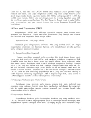 14
Dalam hal ini, mau tidak mau UMKM dituntut untuk melakukan proses produksi dengan
produktif dan efisien, serta dapat menghasilkan produk yang sesuai dengan frekuensi pasar
global dengan standar kualitas seperti isu kualitas (ISO 9000), isu lingkungan (ISO 14.000) dan
isu Hak Asasi Manusia. (HAM) serta isu ketenagakerjaan. Isu ini sering digunakan secara tidak
fair oleh Negara maju sebagai hambatan (Non Tarif Barrier for Trade). Untuk itu maka UMKM
perlu mempersiapkan agar agar mampu bersaing baik secara keunggulan kompetitif yang
berkelanjutan.
2.4 Upaya untuk Pengembangan UMKM
Pengembangan UMKM pada hakikatnya merupakan tanggung jawab bersama antara
pemerintah dan masyarakat. Dengan mencermati permasalahan yang dihadapi oleh UMKM,
maka ke depan perlu diupayakan hal-hal sebagai berikut:
1. Penciptaan Iklim Usaha yang Kondusif
Pemerintah perlu mengupayakan terciptanya iklim yang kondusif antara lain dengan
mengusahakan ketentraman dan keamanan berusaha serta penyederhanaan prosedur perizinan
usaha, keringanan pajak dan sebagainya.
2. Bantuan Permodalan Pemerintah
Bantuan permodalan pemerintah perlu memperluas skim kredit khusus dengan syarat-
syarat yang tidak memberatkan bagi UMKM, untuk membantu peningkatan permodalannya, baik
itu melalui sector jasa financial formal, sector jasa financial informal, skema penjaminan, leasing
dana modal ventura. Pembiayaan untuk UMKM sebaiknya menggunakan Lembaga Keuangan
Mikro (LKM) yang ada, maupun non bank. Lembaga Keuangan Mikro Bank antara lain, BRI
unit desa dan Bank Perkreditan Rakyat (BPR). Sampai saat ini BRI memiliki sekitar 4.000 unit
tersebar di seluruh Indonesia. Dari kedua LKM ini sudah tercatat sebanyak 8.500 unit melayani
UMKM. Untuk itu perlu mendorong pengembangan LKM, yang harus dilakukan sekarang ini
adalah bagaimana mendorong pengembangan LKM ini berjalan dengan baik, karena selama ini
LKM non kpperasi memiliki kesulitan dalam legitimasi operasionalnya.
3. Perlindungan Usaha Jenis-jenis Usaha Tertentu
Perlindungan usaha jenis-jenis usaha tertentu, terutama jenis usaha tradisional yang
merupakan usaha golongan ekonomi lemah, harus mendapatkan perlindungan dari pemerintah,
baik itu melalui undang-undang maupun peraturan pemerintah yang bermuara kepada saling
menguntungkan (win-win solution).
4. Pengembangan Kemitraan
Pengembangan kemitraan perlu dikembangkan, kemitraan yang saling membantu antara
UMKM, atau antara UMKM dengan pengusaha besar di dalam negeri maupun luar negeri, untuk
menghindarkan terjadinya monopoli dalam usaha. Di samping itu juga untuk memperluas pangsa
 