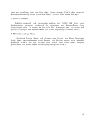 15
pasar dan pengelolaan bisnis yang lebih efisien. Dengan demikian UMKM akan mempunyai
kekuatan dalam bersaing dengan pelaku bisnis lainnya, baik dari dalam maupun luar negeri.
5. Pelatihan Pemerintah
Pelatihan pemerintah perlu meningkatkan pelatihan bagi UMKM baik dalam aspek
kewiraswastaan, manajemen, administrasi dan pengetahuan serta keterampilannya dalam
pengembangan usaha. Di samping itu juga perlu diberi kesempatan untuk menerapkan hasil
pelatihan di lapangan untuk mempraktekkan teori melalui pengembangan kemitraan rintisan.
6. Membentuk Lembaga Khusus
Membentuk lembaga khusus perlu dibangun suatu lembaga yang khusus bertanggung
jawab dalam mengkoordinasikan semua kegiatan yang berkaitan dengan upaya penumbuh
kembangan UMKM dan juga berfungsi untuk mencari solusi dalam rangka mengatasi
permasalahan baik internal maupun eksternal yang dihadapi oleh UMKM.
 