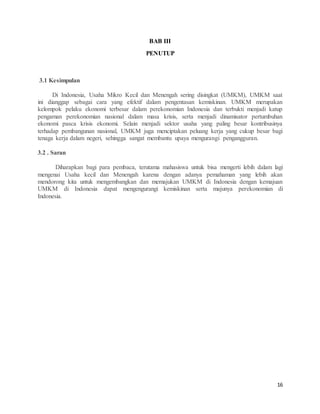 16
BAB III
PENUTUP
3.1 Kesimpulan
Di Indonesia, Usaha Mikro Kecil dan Menengah sering disingkat (UMKM), UMKM saat
ini dianggap sebagai cara yang efektif dalam pengentasan kemiskinan. UMKM merupakan
kelompok pelaku ekonomi terbesar dalam perekonomian Indonesia dan terbukti menjadi katup
pengaman perekonomian nasional dalam masa krisis, serta menjadi dinamisator pertumbuhan
ekonomi pasca krisis ekonomi. Selain menjadi sektor usaha yang paling besar kontribusinya
terhadap pembangunan nasional, UMKM juga menciptakan peluang kerja yang cukup besar bagi
tenaga kerja dalam negeri, sehingga sangat membantu upaya mengurangi pengangguran.
3.2 . Saran
Diharapkan bagi para pembaca, terutama mahasiswa untuk bisa mengerti lebih dalam lagi
mengenai Usaha kecil dan Menengah karena dengan adanya pemahaman yang lebih akan
mendorong kita untuk mengembangkan dan memajukan UMKM di Indonesia dengan kemajuan
UMKM di Indonesia dapat mengengurangi kemiskinan serta majunya perekonomian di
Indonesia.
 