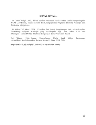17
DAFTAR PUSTAKA
Sri Lestari Rahayu, 2005, Analisis Peranan Perusahaan Modal Ventura Dalam Mengembangkan
UKM Di Indonesia, Kajian Ekonomi dan Keuangan,Badan Pengkajian Ekonomi, Keuangan dan
Kerjasama Internasional.
Sri Mulyati Tri Subari, 2004. Kebijakan dan Strategi Pengembangan Bank Indonesia dalam
Mendukung Pelayanan Keuangan yang Berkelanjutan bagi Usaha Mikro, Kecil dan
Menengah. Deputi Direktur Direktorat Pengawasan Bank Perkreditan Rakyat.
Sri Winarni, 2006. Strategi Pengembangan Usaha Kecil Melalui Peningkatan
Aksesibilitas Kredit Perbankan. Infokop Nomor 29 Tahun XXII, 2006.
https://endah240395.wordpress.com/2015/01/05/makalah-umkm/
 