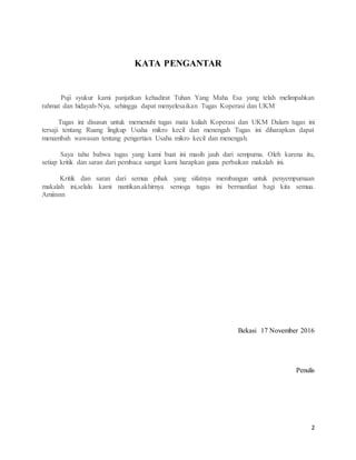 2
KATA PENGANTAR
Puji syukur kami panjatkan kehadirat Tuhan Yang Maha Esa yang telah melimpahkan
rahmat dan hidayah-Nya, sehingga dapat menyelesaikan Tugas Koperasi dan UKM
Tugas ini disusun untuk memenuhi tugas mata kuliah Koperasi dan UKM Dalam tugas ini
tersaji tentang Ruang lingkup Usaha mikro kecil dan menengah Tugas ini diharapkan dapat
menambah wawasan tentang pengertian Usaha mikro kecil dan menengah.
Saya tahu bahwa tugas yang kami buat ini masih jauh dari sempurna. Oleh karena itu,
setiap kritik dan saran dari pembaca sangat kami harapkan guna perbaikan makalah ini.
Kritik dan saran dari semua pihak yang sifatnya membangun untuk penyempurnaan
makalah ini,selalu kami nantikan.akhirnya semoga tugas ini bermanfaat bagi kita semua.
Amiinnn
Bekasi 17 November 2016
Penulis
 