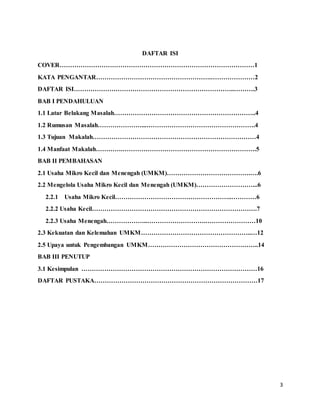 3
DAFTAR ISI
COVER…………………………………………………………………………………1
KATA PENGANTAR……………………………………………….…………………2
DAFTAR ISI…………………………………………………………………..……….3
BAB I PENDAHULUAN
1.1 Latar Belakang Masalah…………………………………………………………..4
1.2 Rumusan Masalah…………………...…………………………………………….4
1.3 Tujuan Makalah……………………………………………………………………4
1.4 Manfaat Makalah………….……………………………………………………….5
BAB II PEMBAHASAN
2.1 Usaha Mikro Kecil dan Menengah (UMKM)………………………………….….6
2.2 Mengelola Usaha Mikro Kecil dan Menengah (UMKM)………………………...6
2.2.1 Usaha Mikro Kecil………………………………………………..…………6
2.2.2 Usaha Kecil…………………………………………………………………….7
2.2.3 Usaha Menengah………………..……………………….……………………10
2.3 Kekuatan dan Kelemahan UMKM……………………………………………..…12
2.5 Upaya untuk Pengembangan UMKM……………………………………………..14
BAB III PENUTUP
3.1 Kesimpulan …………………………………………………………………………16
DAFTAR PUSTAKA……………………………………………………………………17
 