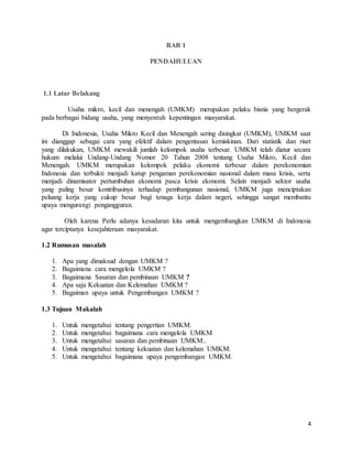 4
BAB 1
PENDAHULUAN
1.1 Latar Belakang
Usaha mikro, kecil dan menengah (UMKM) merupakan pelaku bisnis yang bergerak
pada berbagai bidang usaha, yang menyentuh kepentingan masyarakat.
Di Indonesia, Usaha Mikro Kecil dan Menengah sering disingkat (UMKM), UMKM saat
ini dianggap sebagai cara yang efektif dalam pengentasan kemiskinan. Dari statistik dan riset
yang dilakukan, UMKM mewakili jumlah kelompok usaha terbesar. UMKM telah diatur secara
hukum melalui Undang-Undang Nomor 20 Tahun 2008 tentang Usaha Mikro, Kecil dan
Menengah. UMKM merupakan kelompok pelaku ekonomi terbesar dalam perekonomian
Indonesia dan terbukti menjadi katup pengaman perekonomian nasional dalam masa krisis, serta
menjadi dinamisator pertumbuhan ekonomi pasca krisis ekonomi. Selain menjadi sektor usaha
yang paling besar kontribusinya terhadap pembangunan nasional, UMKM juga menciptakan
peluang kerja yang cukup besar bagi tenaga kerja dalam negeri, sehingga sangat membantu
upaya mengurangi pengangguran.
Oleh karena Perlu adanya kesadaran kita untuk mengembangkan UMKM di Indonesia
agar terciptanya kesejahteraan masyarakat.
1.2 Rumusan masalah
1. Apa yang dimaksud dengan UMKM ?
2. Bagaimana cara mengelola UMKM ?
3. Bagaimana Sasaran dan pembinaan UMKM ?
4. Apa saja Kekuatan dan Kelemahan UMKM ?
5. Bagaiman upaya untuk Pengembangan UMKM ?
1.3 Tujuan Makalah
1. Untuk mengetahui tentang pengertian UMKM.
2. Untuk mengetahui bagaimana cara mengelola UMKM
3. Untuk mengetahui sasaran dan pembinaan UMKM..
4. Untuk mengetahui tentang kekuatan dan kelemahan UMKM.
5. Untuk mengetahui bagaimana upaya pengembangan UMKM.
 