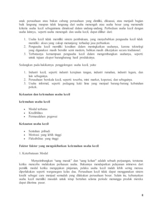 8
anak perusahaan atau bukan cabang perusahaan yang dimiliki, dikuasai, atau menjadi bagian
baik langsung maupun tidak langsung dari usaha menengah atau usaha besar yang memenuhi
kriteria usaha kecil sebagaimana dimaksud dalam undang-undang. Perbedaan usaha kecil dengan
usaha lainnya, seperti usaha menengah dan usaha kecil, dapat dilihat dari:
1. Usaha kecil tidak memiliki sistem pembukuan, yang menyebabkan pengusaha kecil tidak
memiliki akses yang cukup menunjang terhadap jasa perbankan.
2. Pengusaha kecil memiliki kesulitan dalam meningkatkan usahanya, karena teknologi
yang digunakan masih bersifat semi modern, bahkan masih dikerjakan secara tradisional.
3. Terbatasnya kemampuan pengusaha kecil dalam mengembangkan usahanya, seperti:
untuk tujuan ekspor barangbarang hasil produksinya.
Sedangkan pada hakikatnya penggolongan usaha kecil, yaitu:
1. Industri kecil, seperti: industri kerajinan tangan, industri rumahan, industri logam, dan
lain sebagainya.
2. Perusahaan berskala kecil, seperti: toserba, mini market, koperasi, dan sebagainya.
3. Usaha informal, seperti: pedagang kaki lima yang menjual barang-barang kebutuhan
pokok.
Kekuatan dan kelemahan usaha kecil
kelemahan usaha kecil
 Modal terbatas
 Kredibilitas
 Permasalahan pegawai
Kekuatan usaha kecil
 Sentuhan pribadi
 Motivasi yang lebih tinggi
 Fleksibilitas yang tinggi
Faktor faktor yang mengakibatkan kelemahan usaha kecil
1. Keterbatasan Modal
Menyeimbangkan “uang masuk” dan “uang keluar” adalah sebuah perjuangan, terutama
ketika mencoba melakukan perluasan usaha. Bukannya mendapatkan pelayanan istimewa dari
pemilik modal ketika mengajukan pinjaman, pelaku usaha kecil malah lebih sering merasa
diperlakukan seperti warganegara kelas dua. Perusahaan kecil tidak dapat menggunakan sistem
kredit sebagai cara menjual semudah yang dilakukan perusahaan besar. Selain itu, kebanyakan
usaha kecil memiliki masalah untuk tetap bertahan selama periode menunggu produk mereka
dapat diterima pasar.
 
