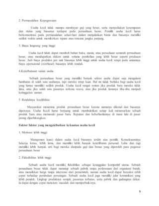 9
2. Permasalahan Kepegawaian
Usaha kecil tidak mampu membayar gaji yang besar, serta menyediakan kesempatan
dan status yang biasanya terdapat pada perusahaan besar. Pemilik usaha kecil harus
berkonsentrasi pada permasalahan sehari-hari dalam menjalankan bisnis dan biasanya memiliki
sedikit waktu untuk memikirkan tujuan atau rencana jangka panjang.
3. Biaya langsung yang tinggi
Usaha kecil tidak dapat membeli bahan baku, mesin, atau persediaan semurah perusahaan
besar, atau mendapatkan diskon untuk volume pembelian yang lebih besar seperti produsen
besar. Jadi biaya produksi per unit biasanya lebih tinggi untuk usaha kecil, tetapi pada umumnya
biaya operasional (overhead) biasanya lebih rendah.
4.Keterbatasan varian usaha
Sebuah perusahaan besar yang memiliki banyak sektor usaha dapat saja mengalami
hambatan di salah satu usahanya, tapi mereka tetap kuat. Hal ini tidak berlaku bagi usaha kecil
yang hanya memiliki sedikit produk. Usaha kecil sangat rentan jika produk baru mereka tidak
laku, atau jika salah satu pasarnya terkena resesi, atau jika produk lamanya tiba-tiba menjadi
ketinggalan zaman.
5. Rendahnya kredibilitas
Masyarakat menerima produk perusahaan besar karena namanya dikenal dan biasanya
dipercaya. Usaha Kecil harus berjuang untuk membuktikan setiap kali menawarkan sebuah
produk baru atau memasuki pasar baru. Reputasi dan keberhasilannya di masa lalu di pasar
jarang diperhitungkan.
Faktor faktor yang mengakibatkan kekuatan usaha kecil
1. Motivasi lebih tinggi
Manajemen kunci dalam usaha kecil biasanya terdiri atas pemilik. Konsekuensinya
bekerja keras, Iebih lama, dan memiliki lebih banyak keterlibatan personal. Laba dan rugi
memiliki lebih banyak arti bagi mereka daripada gaji dan bonus yang diperoleh para pegawai
perusahaan besar
2. Fleksibilitas lebih tinggi
Sebuah usaha kecil memiliki fleksibiltas sebagai keunggulan kompetitif utama. Sebuah
perusahaan besar tidak dapat menutup sebuah pabrik tanpa perlawanan dari organisasi buruh,
atau menaikkan harga tanpa intervensi dari pemerintah, namun usaha kecil dapat bereaksi rebih
cepat terhadap perubahan persaingan. Sebuah usaha kecil juga memiliki jalur komunikasi yang
lebih pendek. Lingkup produknya sempit, pasarnya terbatas, serta pabrik dan gudangnya dekat.
Ia dapat dengan cepat mencium masalah dan memperbaikinya.
 