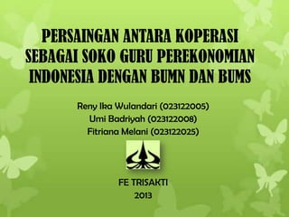 PERSAINGAN ANTARA KOPERASI
SEBAGAI SOKO GURU PEREKONOMIAN
INDONESIA DENGAN BUMN DAN BUMS
Reny Ika Wulandari (023122005)
Umi Badriyah (023122008)
Fitriana Melani (023122025)
FE TRISAKTI
2013
 