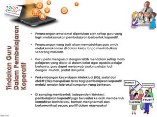 • Perancangan awal amat diperlukan oleh setiap guru yang
ingin melaksanakan pembelajaran berbentuk koperatif .
• Perancangan yang baik akan memudahkan guru untuk
melaksanakannya di dalam kelas tanpa menimbulkan
sebarang masalah.
• Guru perlu menguasai dengan lebih mendalam setiap mata
pelajaran yang diajar di dalam kelas agar apabila pelajar
bertanya, guru dapat menjawab soalan pelajar tadi
dengan mudah, padat dan jelas
• Perkembangan kecerdasan intelektual (IQ), sosial dan
afektif (EQ) merupakan teras bagi pembelajaran koperatif
melalui amalan interaksi kumpulan yang berkesan.
• Di samping membentuk ‘independent thinkers’,
pembelajaran koperatif juga berusaha ke arah membentuk
kemahiran berinteraksi, hormat-menghormati dan
berkomunikasi secara positif dalam masyarakat
 