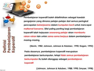 Pembelajaran koperatif boleh didefinisikan sebagai kaedah
pengajaran yang dimana pelajar-pelajar dari semua peringkat
pencapaian bekerjasama dalam kumpulan kecil untuk mencapai
matlamat bersama. Sifat paling penting bagi pembelajaran
koperatif ialah kejayaan seseorang pelajar akan membantu
rakan-rakan lain untuk sama-sama berjaya dalam pembelajaran
masing-masing.
(Slavin, 1982; Johnson, Johnson & Holubec, 1990; Kagan, 1992)
Pada dasarnya, pembelajaran koperatif merupakan
pembelajaran berkumpulan, tetapi tidak semua pembelajaran
berkumpulan itu boleh dianggap sebagai pembelajaran
koperatif
(Johnson, Johnson & Holubec, 1988; 1990; Smyser, 1998)
 