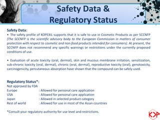 Safety Data &
                              Regulatory Status
Safety Data:
• The safety profile of KOPEXIL supports that it is safe to use in Cosmetic Products as per SCCNFP
(The SCCNFP is the scientific advisory body to the European Commission in matters of consumer
protection with respect to cosmetic and non-food products intended for consumers). At present, the
SCCNFP does not recommend any specific warnings or restrictions under the currently proposed
conditions of use.

• Evaluation of acute toxicity (oral, dermal), skin and mucous membrane irritation, sensitization,
sub-chronic toxicity (oral, dermal), chronic (oral, dermal), reproductive toxicity (oral), genotoxicity,
carcinogenicity, percutaneous absorption have shown that the compound can be safely used.


Regulatory Status*:
Not approved by FDA
Europe                 : Allowed for personal care application
USA                    : Allowed for personal care application
Japan                  : Allowed in selected product category
Rest of world          : Allowed for use in most of the Asian countries

*Consult your regulatory authority for use level and restrictions.
 