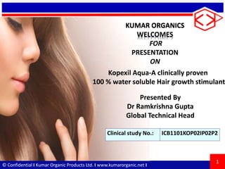 © Confidential I Kumar Organic Products Ltd. I www.kumarorganic.net I
KUMAR ORGANICS
WELCOMES
FOR
PRESENTATION
ON
1
Presented By
Dr Ramkrishna Gupta
Global Technical Head
Kopexil Aqua-A clinically proven
100 % water soluble Hair growth stimulant
Clinical study No.: ICB1101KOP02IP02P2
 
