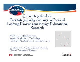 Connecting the dots:
 Facilitating quality learning in a Personal
Learning Environment through Educational
                 Research

  Rita Kop and Hélène Fournier
  Institute for Information Technology
  Learning and Collaborative Technologies Group


  Canadian Institute of Distance Education Research
  Elluminate Presentation 4th May 2011
 