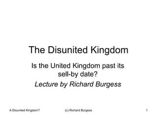 The Disunited Kingdom Is the United Kingdom past its sell-by date? Lecture by Richard Burgess A Disunited Kingdom? (c) Richard Burgess 