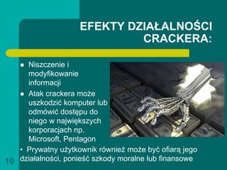 EFEKTY DZIAŁALNOŚCI
                             CRACKERA:

    Niszczenie i
     modyfikowanie
     informacji
    Atak crackera może
     uszkodzić komputer lub
     odmówić dostępu do
     niego w największych
     korporacjach np.
     Microsoft, Pentagon
   • Prywatny użytkownik również może być ofiarą jego
10 działalności, ponieść szkody moralne lub finansowe
 