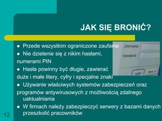JAK SIĘ BRONIĆ?

      Przede wszystkim ograniczone zaufanie
      Nie dzielenie się z nikim hasłami,
     numerami PIN
      Hasła powinny być długie, zawierać
     duże i małe litery, cyfry i specjalne znaki
      Używanie właściwych systemów zabezpieczeń oraz
     programów antywirusowych z możliwością zdalnego
       uaktualniania
      W firmach należy zabezpieczyć serwery z bazami danych

12     przeszkolić pracowników
 