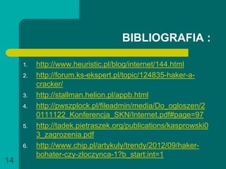 BIBLIOGRAFIA :

     1.   http://www.heuristic.pl/blog/internet/144.html
     2.   http://forum.ks-ekspert.pl/topic/124835-haker-a-
          cracker/
     3.   http://stallman.helion.pl/appb.html
     4.   http://pwszplock.pl/fileadmin/media/Do_ogloszen/2
          0111122_Konferencja_SKN/Internet.pdf#page=97
     5.   http://tadek.pietraszek.org/publications/kasprowski0
          3_zagrozenia.pdf
     6.   http://www.chip.pl/artykuly/trendy/2012/09/haker-
          bohater-czy-zloczynca-1?b_start:int=1
14
 