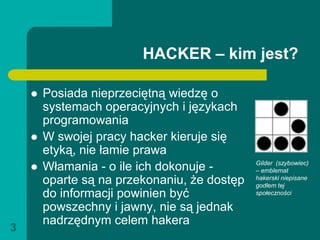 HACKER – kim jest?

       Posiada nieprzeciętną wiedzę o
        systemach operacyjnych i językach
        programowania
       W swojej pracy hacker kieruje się
        etyką, nie łamie prawa
       Włamania - o ile ich dokonuje -       Gilder (szybowiec)
                                              – emblemat
        oparte są na przekonaniu, że dostęp   hakerski niepisane
                                              godłem tej
        do informacji powinien być            społeczności

        powszechny i jawny, nie są jednak
        nadrzędnym celem hakera
3
 