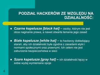 PODZIAŁ HACKERÓW ZE WZGLĘDU NA
                             DZIAŁALNOŚĆ:

       Czarne kapelusze [black hat] – osoby, którym nie jest
        obce naginanie prawa, a nawet otwarte łamanie jego zasad


       Białe kapelusze [white hat] – to hackerzy dokładający
        starań, aby ich działalność była zgodna z zasadami etyki i
        normami społecznymi oraz prawnymi. Ich celem nie jest
        zaburzenie bezpieczeństwa w sieci


       Szare kapelusze [gray hat] – ich działalność łączy w
        sobie wyżej wymieniane opcje

4
 