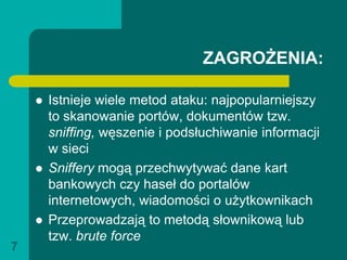 ZAGROŻENIA:

       Istnieje wiele metod ataku: najpopularniejszy
        to skanowanie portów, dokumentów tzw.
        sniffing, węszenie i podsłuchiwanie informacji
        w sieci
       Sniffery mogą przechwytywać dane kart
        bankowych czy haseł do portalów
        internetowych, wiadomości o użytkownikach
       Przeprowadzają to metodą słownikową lub
        tzw. brute force
7
 