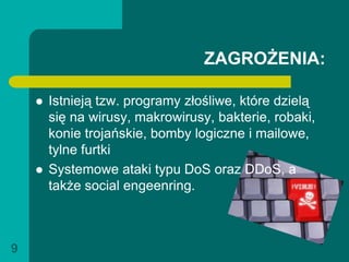 ZAGROŻENIA:

       Istnieją tzw. programy złośliwe, które dzielą
        się na wirusy, makrowirusy, bakterie, robaki,
        konie trojańskie, bomby logiczne i mailowe,
        tylne furtki
       Systemowe ataki typu DoS oraz DDoS, a
        także social engeenring.



9
 