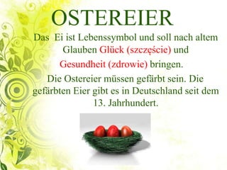 OSTEREIER
Das Ei ist Lebenssymbol und soll nach altem
Glauben Glück (szczęście) und
Gesundheit (zdrowie) bringen.
Die Ostereier müssen gefärbt sein. Die
gefärbten Eier gibt es in Deutschland seit dem
13. Jahrhundert.
 