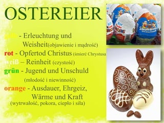 OSTEREIER
gelb - Erleuchtung und
Weisheit(objawienie i mądrość)
rot - Opfertod Christus (śmierć Chrystusa)
weiß – Reinheit (czystość)
grün - Jugend und Unschuld
(młodość i niewinność)
orange - Ausdauer, Ehrgeiz,
Wärme und Kraft
(wytrwałość, pokora, ciepło i siła)
 
