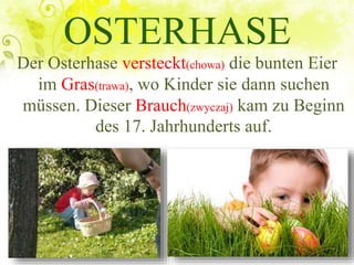 OSTERHASE
Der Osterhase versteckt(chowa) die bunten Eier
im Gras(trawa), wo Kinder sie dann suchen
müssen. Dieser Brauch(zwyczaj) kam zu Beginn
des 17. Jahrhunderts auf.
 