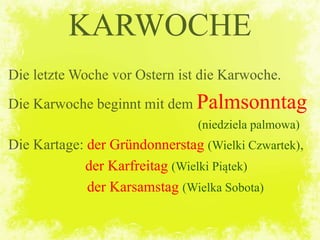 Die letzte Woche vor Ostern ist die Karwoche.
Die Karwoche beginnt mit dem Palmsonntag
(niedziela palmowa)
Die Kartage: der Gründonnerstag (Wielki Czwartek),
der Karfreitag (Wielki Piątek)
der Karsamstag (Wielka Sobota)
KARWOCHE
 