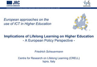 International Conference on the Potential of ePortfolios in Higher Education, University of Economics and Business, Vienna, on 2 July 2009   1




European approaches on the
use of ICT in Higher Education


Implications of Lifelong Learning on Higher Education
           - A European Policy Perspective -


                                                                          Friedrich Scheuermann

                               Centre for Research on Lifelong Learning (CRELL)
                                                  Ispra, Italy
 