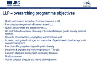 International Conference on the Potential of ePortfolios in Higher Education, University of Economics and Business, Vienna, on 2 July 2009   16




LLP – overarching programme objectives
•   Quality, performance, innovation, European dimension in LLL
•   Promoting the emergence of a European area of LLL
•   Quality, attractiveness and accessibility of LLL
•   LLL contribution to cohesion, citizenship, inter-cultural dialogue, gender equality, personal
    fulfilment
•   Creativity, competitiveness, employability, entrepreneurial spirit
•   Increased participation for all ages and irrespective of special needs, disadvantage, socio
    economic background
•   Promotion of language-learning and linguistic diversity
•   Developing & exploiting the innovative potential of IT for LLL
•   European citizenship, human rights, democracy, tolerance
•   Quality assurance
•   Optimal utilisation of results and sharing of good practice
 