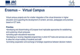 International Conference on the Potential of ePortfolios in Higher Education, University of Economics and Business, Vienna, on 2 July 2009   20




Erasmus − Virtual Campus
  Virtual campus projects aim for a better integration of the virtual dimension in higher
  education and supporting the development of content, services, pedagogies and practices
  based on ICT tools.

  Priorities
  •developing and disseminating at European level replicable approaches for establishing
  and sustaining virtual campuses
  •providing open educational resources
  •developing or revising integrated programmes in which ICT tools and services are used,
  to allow the virtual mobility of students and staff
  •promoting cooperation and exchange of strategic experience between decision makers
 