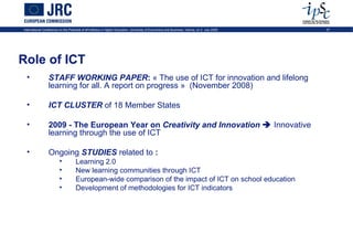 International Conference on the Potential of ePortfolios in Higher Education, University of Economics and Business, Vienna, on 2 July 2009   27




Role of ICT
  •              STAFF WORKING PAPER: « The use of ICT for innovation and lifelong
                 learning for all. A report on progress » (November 2008)

  •              ICT CLUSTER of 18 Member States

  •              2009 - The European Year on Creativity and Innovation  Innovative
                 learning through the use of ICT

  •              Ongoing STUDIES related to :
                         •          Learning 2.0
                         •          New learning communities through ICT
                         •          European-wide comparison of the impact of ICT on school education
                         •          Development of methodologies for ICT indicators
 