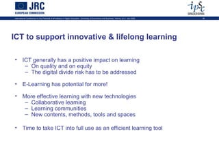 International Conference on the Potential of ePortfolios in Higher Education, University of Economics and Business, Vienna, on 2 July 2009   28




ICT to support innovative & lifelong learning

• ICT generally has a positive impact on learning
   – On quality and on equity
   – The digital divide risk has to be addressed

• E-Learning has potential for more!

• More effective learning with new technologies
   – Collaborative learning
   – Learning communities
   – New contents, methods, tools and spaces

• Time to take ICT into full use as an efficient learning tool
 