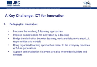 International Conference on the Potential of ePortfolios in Higher Education, University of Economics and Business, Vienna, on 2 July 2009   29




 A Key Challenge: ICT for Innovation

1.          Pedagogical innovation:

        •             Innovate the teaching & learning approaches
        •             Improve competencies for innovation by e-learning
        •             Bridge the distinction between learning, work and leisure via new LLL
                      opportunities and models
        •             Bring organised learning approaches closer to the everyday practices
                      of future generations
        •             Support personalisation / learners are also knowledge builders and
                      creators
 