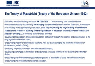International Conference on the Potential of ePortfolios in Higher Education, University of Economics and Business, Vienna, on 2 July 2009   3




The Treaty of Maastricht (Treaty of the European Union) (1992)

Education, vocational training and youth ARTICLE 126 1. The Community shall contribute to the
development of quality education by encouraging co-operation between Member States and, if necessary,
by supporting and supplementing their action, while fully respecting the responsibility of the Member
States for the content of teaching and the organization of education systems and their cultural and
linguistic diversity. 2. Community action shall be aimed at:
-developing the European dimension in education, particularly through the teaching and dissemination of the
languages of the Member States;
-encouraging mobility of students and teachers, inter alia by encouraging the academic recognition of
diplomas and periods of study;
-promoting cooperation between educational establishments;
-developing exchanges of information and experience on issues common to the systems of the Member
States;
-encouraging the development of youth exchanges and of exchanges of socio-educational instructors;
-encouraging the development of distance education.
 