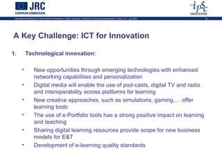 International Conference on the Potential of ePortfolios in Higher Education, University of Economics and Business, Vienna, on 2 July 2009   30




A Key Challenge: ICT for Innovation

1.          Technological innovation:

        •             New opportunities through emerging technologies with enhanced
                      networking capabilities and personalization
        •             Digital media will enable the use of pod-casts, digital TV and radio
                      and interoperability across platforms for learning
        •             New creative approaches, such as simulations, gaming,… offer
                      learning tools
        •             The use of e-Portfolio tools has a strong positive impact on learning
                      and teaching
        •             Sharing digital learning resources provide scope for new business
                      models for E&T
        •             Development of e-learning quality standards
 