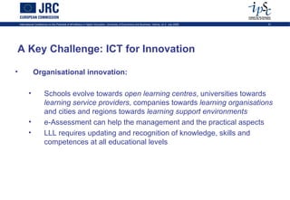 International Conference on the Potential of ePortfolios in Higher Education, University of Economics and Business, Vienna, on 2 July 2009   31




A Key Challenge: ICT for Innovation

•              Organisational innovation:

           •             Schools evolve towards open learning centres, universities towards
                         learning service providers, companies towards learning organisations
                         and cities and regions towards learning support environments
           •             e-Assessment can help the management and the practical aspects
           •             LLL requires updating and recognition of knowledge, skills and
                         competences at all educational levels
 