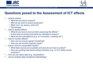 International Conference on the Potential of ePortfolios in Higher Education, University of Economics and Business, Vienna, on 2 July 2009   36




Questions posed to the Assessment of ICT effects
• …what to assess
      • What do we want to assess?
      • Why do we want to assess (purpose)?
      • What “can” we assess, what not?
      • Terminology
• …how to assess effects
      • What do we have to look at when assessing the effects?
      • Is that what we assess that what we intended to assess?
      • What are the interrelations (e.g. to “innovation, creativity etc.”)
• …how to monitor effects?
      • How can we ensure regular monitoring?
      • How can we monitor progress made?
• ...how to come to comparable results?
      • What data sources are available and what do we have to collect?
      • How can existing data feed existing indicators (e.g. on ICT skills) across
        countries?
• …how can we report data (e.g. visualisation)
• …how to analyse data (analytical methodology)
 
